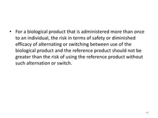 • For a biological product that is administered more than once
to an individual, the risk in terms of safety or diminished
efficacy of alternating or switching between use of the
biological product and the reference product should not be
greater than the risk of using the reference product without
such alternation or switch.
48
 