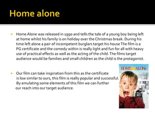  Home Alone was released in 1990 and tells the tale of a young boy being left
at home whilst his family is on holiday over the Christmas break. During his
time left alone a pair of incompetent burglars target his houseThe film is a
PG certificate and the comedy within is really light and fun for all with heavy
use of practical effects as well as the acting of the child.The films target
audience would be families and small children as the child is the protagonist.
 Our film can take inspiration from this as the certificate
is low similar to ours, this film is really popular and successful.
By emulating some elements of this film we can further
our reach into our target audience.
 