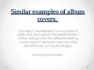 Similar examples of album
covers.
Our band ‘wonderland’ has a genre of
indie rock. Throughout this presentation I
will be noting what the different existing
covers have in common and how they
will influence, out future designs.
Francesca Summers

 