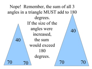 Nope!  Remember, the sum of all 3 angles in a triangle MUST add to 180 degrees. If the size of the angles were  increased, the sum  would exceed 180 degrees. 70 70 40 70 70 40 