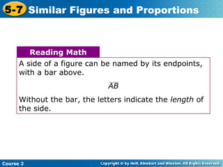 Course 2
5-7 Similar Figures and Proportions
A side of a figure can be named by its endpoints,
with a bar above.
AB
Without the bar, the letters indicate the length of
the side.
Reading Math
 