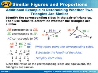 Identify the corresponding sides in the pair of triangles.
Then use ratios to determine whether the triangles are
similar.
Additional Example 1: Determining Whether Two
Triangles Are Similar
Course 2
5-7 Similar Figures and Proportions
A C
B
10 in
4 in 7 in
D
E
F
16 in
28 in
40 in
AB corresponds to DE.
BC corresponds to EF.
AB
DE
=
? BC
EF
=
? AC
DF
4
16
7
28
10
40
1
4
1
4
1
4
Since the ratios of the corresponding sides are equivalent, the
triangles are similar.
Write ratios using the corresponding sides.
Substitute the length of the sides.
Simplify each ratio.
=
?
=
?
AC corresponds to DF.
=
?
=
?
 