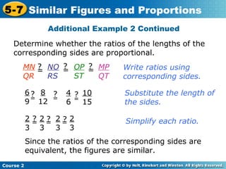 Determine whether the ratios of the lengths of the
corresponding sides are proportional.
Additional Example 2 Continued
Course 2
5-7 Similar Figures and Proportions
Write ratios using
corresponding sides.
Substitute the length of
the sides.
Simplify each ratio.
Since the ratios of the corresponding sides are
equivalent, the figures are similar.
MN
QR
=
? NO
RS
=? OP
ST
=? MP
QT
6
9
=
? 8
12
=
? 4
6 =
? 10
15
2
3
= 2
3
= 2
3
= 2
3
? ? ?
 