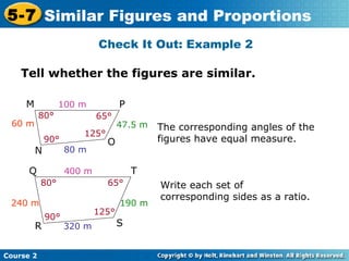 Tell whether the figures are similar.
Check It Out: Example 2
Course 2
5-7 Similar Figures and Proportions
The corresponding angles of the
figures have equal measure.
100 m
80 m
60 m 47.5 m
80°
90°
125°
65°
M P
N
O
400 m
320 m
190 m240 m
80° 65°
90°
125°
Q T
R S
Write each set of
corresponding sides as a ratio.
 