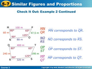 Check It Out: Example 2 Continued
Course 2
5-7 Similar Figures and Proportions
MN
QR
MN corresponds to QR.
NO
RS
OP
ST
MP
QT
NO corresponds to RS.
OP corresponds to ST.
MP corresponds to QT.
100 m
80 m
60 m 47.5 m
80°
90°
125°
65°
M P
N
O
400 m
320 m
190 m240 m
80° 65°
90°
125°
Q T
R S
 