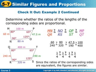 Determine whether the ratios of the lengths of the
corresponding sides are proportional.
Check It Out: Example 2 Continued
Course 2
5-7 Similar Figures and Proportions
Write ratios using corresponding
sides.
Substitute the length of the
sides.
Simplify each ratio.
Since the ratios of the corresponding sides
are equivalent, the figures are similar.
100 m
80 m
60 m 47.5 m
80°
90°
125°
65°
M P
N
O
400 m
320 m
190 m240 m
80° 65°
90°
125°
Q T
R S
MN
QR
=
? NO
RS
=
? OP
ST
=
? MP
QT
60
240 =
? 80
320 =
? 47.5
190 =
? 100
400
1
4
= 1
4
= 1
4
= 1
4
? ? ?
 