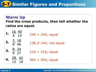 Warm Up
Find the cross products, then tell whether the
ratios are equal.
Course 2
5-7 Similar Figures and Proportions
1.
16
6
, 40
15
2.
3
8
, 18
46
3.
8
9
, 24
27
4.
28
12
, 42
18
240 = 240; equal
216 = 216; equal
504 = 504; equal
138 = 144; not equal
 