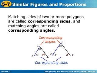 Course 2
5-7 Similar Figures and Proportions
Matching sides of two or more polygons
are called corresponding sides, and
matching angles are called
corresponding angles.
82◦
Corresponding
angles
D
E
F
Corresponding sides
A
B
C
82◦
55◦43◦ 55◦43◦
 
