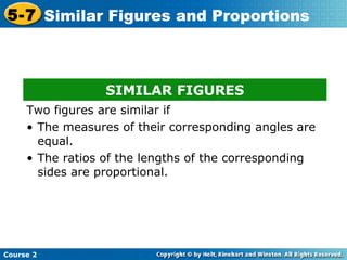 Course 2
5-7 Similar Figures and Proportions
SIMILAR FIGURES
Two figures are similar if
• The measures of their corresponding angles are
equal.
• The ratios of the lengths of the corresponding
sides are proportional.
 