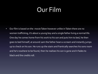 Our Film 
• Our film is based on the movie Taken however unlike in Taken there are no 
women trafficking, it’s about a young boy and a single father living a normal life. 
One day he comes home from his work to his son and puts him to bed, he then 
goes to bed himself, at around 2am the father hears a scream and instantly jumps 
up to check on his son. He runs up the stairs and frantically searches his sons room 
and he’s nowhere to be found, then he realises his son is gone and it fades to 
black and the credits roll. 
 