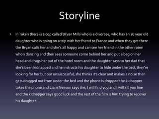 Storyline 
• In Taken there is a cop called Bryan Mills who is a divorcee, who has an 18 year old 
daughter who is going on a trip with her friend to France and when they get there 
the Bryan calls her and she's all happy and can see her friend in the other room 
who's dancing and then sees someone come behind her and put a bag on her 
head and drags her out of the hotel room and the daughter says to her dad that 
she’s been kidnapped and he instructs his daughter to hide under the bed, they’re 
looking for her but our unsuccessful, she thinks it’s clear and makes a noise then 
gets dragged out from under the bed and the phone is dropped the kidnapper 
takes the phone and Liam Neeson says the, I will find you and I will kill you line 
and the kidnapper says good luck and the rest of the film is him trying to recover 
his daughter. 
