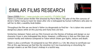 SIMILAR FILMS RESEARCH
Taken (2008) (https://www.youtube.com/watch?v=3Tz9tQr1Zgo)
Taken is a French action thriller film directed by Pierre Morel. The plot of the film consists of
Annie’s father trying to track her down after she is kidnapped by human traffickers who plan to
sell her to Abil, a wealthy Arab bidder.
Throughout the film we see Annie’s father try desperately to find her – he is taken into several
dangerous places while on this journey and many lives are lost.
Similarities between Taken and our film Consent are the themes of kidnap and danger as our
character Grace is also kidnapped like Annie. However, a difference is that our film does not
contain hardly and violence compared to Taken which shows gun fights, torture and death.
Taken is also a certificate 18 compared to our film which is a 12A. We chose to certificate our
film at this age because we feel like the storyline isn’t too traumatising or disturbing for
younger viewers as we film Grace’s kidnap in a tactful way.
 