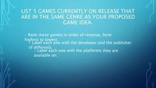 LIST 5 GAMES CURRENTLY ON RELEASE THAT
ARE IN THE SAME GENRE AS YOUR PROPOSED
GAME IDEA.
- Rank these games in order of revenue, form
highest to lowest.
- Label each one with the developer and the publisher
(if different).
- Label each one with the platforms they are
available on.
 