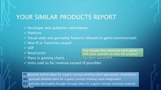 YOUR SIMILAR PRODUCTS REPORT
 Developer and publisher information
 Platform
 Visual style and gameplay features relevant to genre (summarised).
 New IP or franchise/sequel
 USP
 Retail price
 Place in gaming charts
 Units sold so far/revenue earned (if possible)
P2 generate outline ideas for a game concept working within appropriate conventions
M2 generate detailed ideas for a game concept showing some imagination
D2 generate thoroughly thought through ideas for a game concept showing creativity
and flair
You should also conclude each game
with your opinion on why the product
has been successful.
 