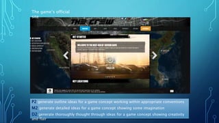 P2 generate outline ideas for a game concept working within appropriate conventions
M2 generate detailed ideas for a game concept showing some imagination
D2 generate thoroughly thought through ideas for a game concept showing creativity
and flair
The game’s official
site
 