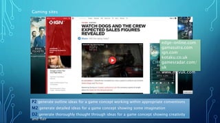 P2 generate outline ideas for a game concept working within appropriate conventions
M2 generate detailed ideas for a game concept showing some imagination
D2 generate thoroughly thought through ideas for a game concept showing creativity
and flair
Gaming sites
edge-online.com
gamasutra.com
ign.com
kotaku.co.uk
gamesradar.com/
uk
www.mcvuk.com
 