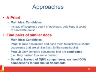 Approaches
• A-Priori
– Main idea: Candidates
– Instead of keeping a count of each pair, only keep a count
of candidate pairs!
• Find pairs of similar docs
– Main idea: Candidates
– Pass 1: Take documents and hash them to buckets such that
documents that are similar hash to the same bucket
– Pass 2: Only compare documents that are candidates
(i.e., they hashed to a same bucket)
– Benefits: Instead of O(N2) comparisons, we need O(N)
comparisons to find similar documents
11
 