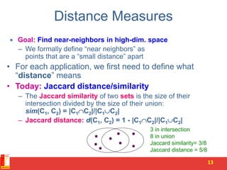Distance Measures
 Goal: Find near-neighbors in high-dim. space
– We formally define “near neighbors” as
points that are a “small distance” apart
• For each application, we first need to define what
“distance” means
• Today: Jaccard distance/similarity
– The Jaccard similarity of two sets is the size of their
intersection divided by the size of their union:
sim(C1, C2) = |C1C2|/|C1C2|
– Jaccard distance: d(C1, C2) = 1 - |C1C2|/|C1C2|
13
3 in intersection
8 in union
Jaccard similarity= 3/8
Jaccard distance = 5/8
 