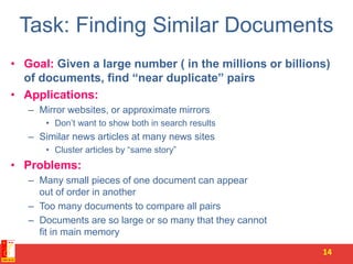 Task: Finding Similar Documents
• Goal: Given a large number ( in the millions or billions)
of documents, find “near duplicate” pairs
• Applications:
– Mirror websites, or approximate mirrors
• Don’t want to show both in search results
– Similar news articles at many news sites
• Cluster articles by “same story”
• Problems:
– Many small pieces of one document can appear
out of order in another
– Too many documents to compare all pairs
– Documents are so large or so many that they cannot
fit in main memory
14
 