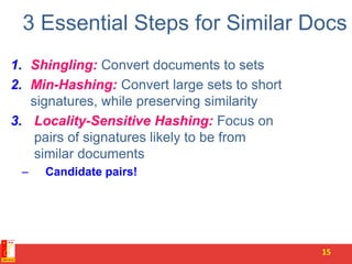 3 Essential Steps for Similar Docs
1. Shingling: Convert documents to sets
2. Min-Hashing: Convert large sets to short
signatures, while preserving similarity
3. Locality-Sensitive Hashing: Focus on
pairs of signatures likely to be from
similar documents
– Candidate pairs!
15
 