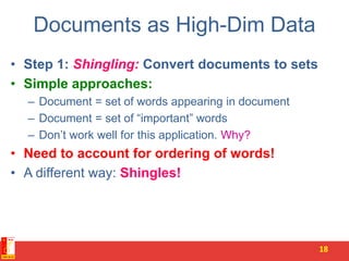Documents as High-Dim Data
• Step 1: Shingling: Convert documents to sets
• Simple approaches:
– Document = set of words appearing in document
– Document = set of “important” words
– Don’t work well for this application. Why?
• Need to account for ordering of words!
• A different way: Shingles!
18
 