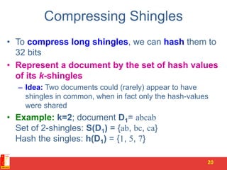 Compressing Shingles
• To compress long shingles, we can hash them to
32 bits
• Represent a document by the set of hash values
of its k-shingles
– Idea: Two documents could (rarely) appear to have
shingles in common, when in fact only the hash-values
were shared
• Example: k=2; document D1= abcab
Set of 2-shingles: S(D1) = {ab, bc, ca}
Hash the singles: h(D1) = {1, 5, 7}
20
 