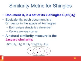 Similarity Metric for Shingles
• Document D1 is a set of its k-shingles C1=S(D1)
• Equivalently, each document is a
0/1 vector in the space of k-shingles
– Each unique shingle is a dimension
– Vectors are very sparse
• A natural similarity measure is the
Jaccard similarity:
sim(D1, D2) = |C1C2|/|C1C2|
21
 