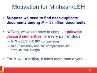 Motivation for Minhash/LSH
• Suppose we need to find near-duplicate
documents among 𝑵 = 𝟏 million documents
• Naïvely, we would have to compute pairwise
Jaccard similarities for every pair of docs
– 𝑵(𝑵 − 𝟏)/𝟐 ≈ 5*1011 comparisons
– At 105 secs/day and 106 comparisons/sec,
it would take 5 days
• For 𝑵 = 𝟏𝟎 million, it takes more than a year…
23
 