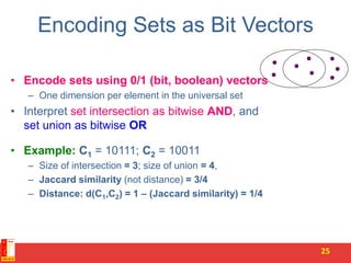 Encoding Sets as Bit Vectors
• Encode sets using 0/1 (bit, boolean) vectors
– One dimension per element in the universal set
• Interpret set intersection as bitwise AND, and
set union as bitwise OR
• Example: C1 = 10111; C2 = 10011
– Size of intersection = 3; size of union = 4,
– Jaccard similarity (not distance) = 3/4
– Distance: d(C1,C2) = 1 – (Jaccard similarity) = 1/4
25
 
