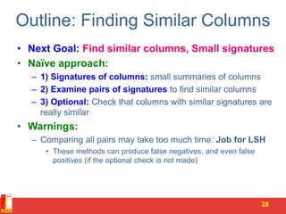 Outline: Finding Similar Columns
• Next Goal: Find similar columns, Small signatures
• Naïve approach:
– 1) Signatures of columns: small summaries of columns
– 2) Examine pairs of signatures to find similar columns
– 3) Optional: Check that columns with similar signatures are
really similar
• Warnings:
– Comparing all pairs may take too much time: Job for LSH
• These methods can produce false negatives, and even false
positives (if the optional check is not made)
28
 