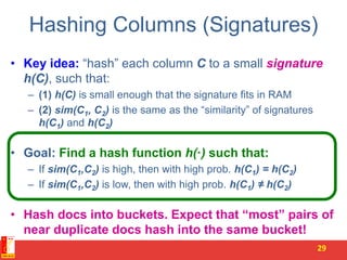 Hashing Columns (Signatures)
• Key idea: “hash” each column C to a small signature
h(C), such that:
– (1) h(C) is small enough that the signature fits in RAM
– (2) sim(C1, C2) is the same as the “similarity” of signatures
h(C1) and h(C2)
• Goal: Find a hash function h(·) such that:
– If sim(C1,C2) is high, then with high prob. h(C1) = h(C2)
– If sim(C1,C2) is low, then with high prob. h(C1) ≠ h(C2)
• Hash docs into buckets. Expect that “most” pairs of
near duplicate docs hash into the same bucket!
29
 