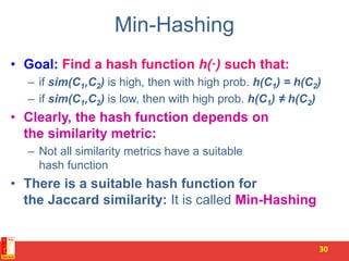 Min-Hashing
• Goal: Find a hash function h(·) such that:
– if sim(C1,C2) is high, then with high prob. h(C1) = h(C2)
– if sim(C1,C2) is low, then with high prob. h(C1) ≠ h(C2)
• Clearly, the hash function depends on
the similarity metric:
– Not all similarity metrics have a suitable
hash function
• There is a suitable hash function for
the Jaccard similarity: It is called Min-Hashing
30
 