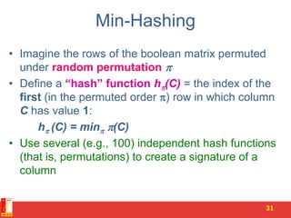 Min-Hashing
• Imagine the rows of the boolean matrix permuted
under random permutation 
• Define a “hash” function h(C) = the index of the
first (in the permuted order ) row in which column
C has value 1:
h (C) = min (C)
• Use several (e.g., 100) independent hash functions
(that is, permutations) to create a signature of a
column
31
 