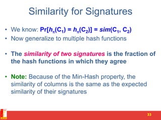 Similarity for Signatures
• We know: Pr[h(C1) = h(C2)] = sim(C1, C2)
• Now generalize to multiple hash functions
• The similarity of two signatures is the fraction of
the hash functions in which they agree
• Note: Because of the Min-Hash property, the
similarity of columns is the same as the expected
similarity of their signatures
33
 