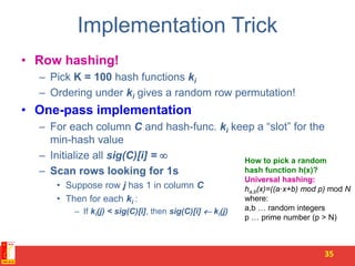 Implementation Trick
• Row hashing!
– Pick K = 100 hash functions ki
– Ordering under ki gives a random row permutation!
• One-pass implementation
– For each column C and hash-func. ki keep a “slot” for the
min-hash value
– Initialize all sig(C)[i] = 
– Scan rows looking for 1s
• Suppose row j has 1 in column C
• Then for each ki :
– If ki(j) < sig(C)[i], then sig(C)[i]  ki(j)
35
How to pick a random
hash function h(x)?
Universal hashing:
ha,b(x)=((a·x+b) mod p) mod N
where:
a,b … random integers
p … prime number (p > N)
 
