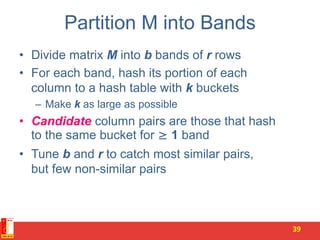 Partition M into Bands
• Divide matrix M into b bands of r rows
• For each band, hash its portion of each
column to a hash table with k buckets
– Make k as large as possible
• Candidate column pairs are those that hash
to the same bucket for ≥ 1 band
• Tune b and r to catch most similar pairs,
but few non-similar pairs
39
 