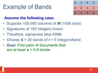 Example of Bands
Assume the following case:
• Suppose 100,000 columns of M (100k docs)
• Signatures of 100 integers (rows)
• Therefore, signatures take 40Mb
• Choose b = 20 bands of r = 5 integers/band
• Goal: Find pairs of documents that
are at least s = 0.8 similar
42
1212
1412
2121
 