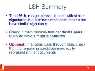 LSH Summary
• Tune M, b, r to get almost all pairs with similar
signatures, but eliminate most pairs that do not
have similar signatures
• Check in main memory that candidate pairs
really do have similar signatures
• Optional: In another pass through data, check
that the remaining candidate pairs really
represent similar documents
48
 