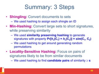 Summary: 3 Steps
• Shingling: Convert documents to sets
– We used hashing to assign each shingle an ID
• Min-Hashing: Convert large sets to short signatures,
while preserving similarity
– We used similarity preserving hashing to generate
signatures with property Pr[h(C1) = h(C2)] = sim(C1, C2)
– We used hashing to get around generating random
permutations
• Locality-Sensitive Hashing: Focus on pairs of
signatures likely to be from similar documents
– We used hashing to find candidate pairs of similarity  s
49
 