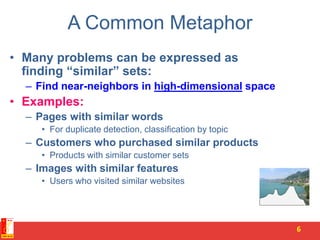 A Common Metaphor
• Many problems can be expressed as
finding “similar” sets:
– Find near-neighbors in high-dimensional space
• Examples:
– Pages with similar words
• For duplicate detection, classification by topic
– Customers who purchased similar products
• Products with similar customer sets
– Images with similar features
• Users who visited similar websites
6
 
