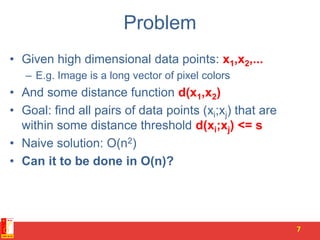 Problem
• Given high dimensional data points: x1,x2,...
– E.g. Image is a long vector of pixel colors
• And some distance function d(x1,x2)
• Goal: find all pairs of data points (xi;xj) that are
within some distance threshold d(xi;xj) <= s
• Naive solution: O(n2)
• Can it to be done in O(n)?
7
 