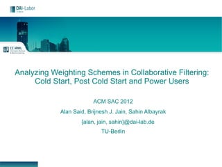 Analyzing Weighting Schemes in Collaborative Filtering:
     Cold Start, Post Cold Start and Power Users

                         ACM SAC 2012
            Alan Said, Brijnesh J. Jain, Sahin Albayrak
                    {alan, jain, sahin}@dai-lab.de
                            TU-Berlin
 