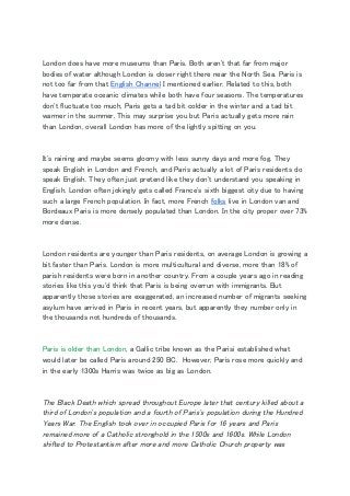   
London does have more museums than Paris. Both aren't that far from major 
bodies of water although London is closer right there near the North Sea. Paris is 
not too far from that ​English Channel​ I mentioned earlier. Related to this, both 
have temperate oceanic climates while both have four seasons. The temperatures 
don't fluctuate too much, Paris gets a tad bit colder in the winter and a tad bit 
warmer in the summer. This may surprise you but Paris actually gets more rain 
than London, overall London has more of the lightly spitting on you. 
  
It's raining and maybe seems gloomy with less sunny days and more fog. They 
speak English in London and French, and Paris actually a lot of Paris residents do 
speak English. They often just pretend like they don't understand you speaking in 
English. London often jokingly gets called France's sixth biggest city due to having 
such a large French population. In fact, more French ​folks​ live in London van and 
Bordeaux Paris is more densely populated than London. In the city proper over 73% 
more dense. 
  
London residents are younger than Paris residents, on average London is growing a 
bit faster than Paris. London is more multicultural and diverse, more than 18% of 
parish residents were born in another country. From a couple years ago in reading 
stories like this you'd think that Paris is being overrun with immigrants. But 
apparently those stories are exaggerated, an increased number of migrants seeking 
asylum have arrived in Paris in recent years, but apparently they number only in 
the thousands not hundreds of thousands. 
  
Paris is older than London​, a Gallic tribe known as the Parisi established what 
would later be called Paris around 250 BC. However, Paris rose more quickly and 
in the early 1300s Harris was twice as big as London. 
  
The Black Death which spread throughout Europe later that century killed about a 
third of London's population and a fourth of Paris's population during the Hundred 
Years War​.​ The English took over in occupied Paris for 16 years and Paris 
remained more of a Catholic stronghold in the 1500s and 1600s. While London 
shifted to Protestantism after more and more Catholic Church property was 
 