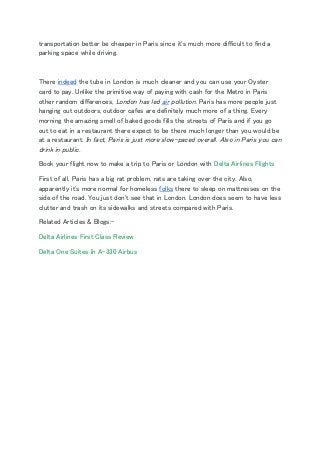 transportation better be cheaper in Paris since it's much more difficult to find a 
parking space while driving. 
  
There ​indeed​ the tube in London is much cleaner and you can use your Oyster 
card to pay. Unlike the primitive way of paying with cash for the Metro in Paris 
other random differences,​ London has led ​air​ pollution​. Paris has more people just 
hanging out outdoors, outdoor cafes are definitely much more of a thing. Every 
morning the amazing smell of baked goods fills the streets of Paris and if you go 
out to eat in a restaurant there expect to be there much longer than you would be 
at a restaurant. ​In fact, Paris is just more slow-paced overall. Also in Paris you can 
drink in public. 
Book your flight now to make a trip to Paris or London with ​Delta Airlines Flights 
First of all, Paris has a big rat problem, rats are taking over the city. Also, 
apparently it's more normal for homeless ​folks​ there to sleep on mattresses on the 
side of the road. You just don't see that in London. London does seem to have less 
clutter and trash on its sidewalks and streets compared with Paris.  
Related Articles & Blogs:- 
Delta Airlines First Class Review 
Delta One Suites In A-330 Airbus 
 
 
