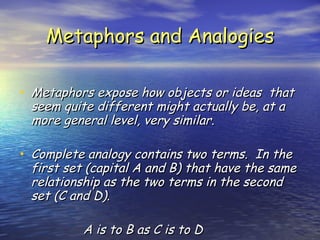 Metaphors and Analogies Metaphors expose how objects or ideas  that seem quite different might actually be, at a more general level, very similar. Complete analogy contains two terms.  In the first set (capital A and B) that have the same relationship as the two terms in the second set (C and D). A is to B as C is to D 
