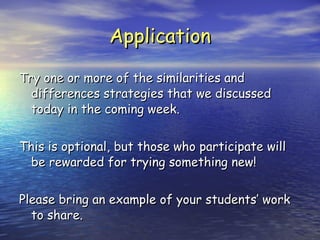Application Try one or more of the similarities and differences strategies that we discussed today in the coming week. This is optional, but those who participate will be rewarded for trying something new! Please bring an example of your students’ work to share. 