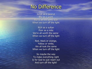 No Difference Small as a peanut Big as a giant We’re all the same size When we turn off the light Rich as a sultan Poor as a mite We’re all worth the same  When we turn off the light Red, black or orange, Yellow or white, We all look the same When we turn off the light So maybe the way To make everything right Is for God to just reach out And turn off the light! 