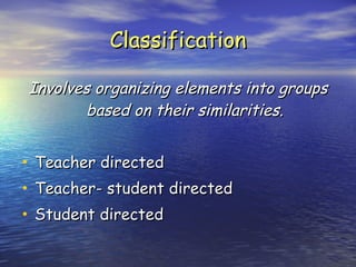 Classification Involves organizing elements into groups based on their similarities. Teacher directed Teacher- student directed Student directed 