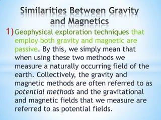 1) Geophysical exploration techniques that

employ both gravity and magnetic are
passive. By this, we simply mean that
when using these two methods we
measure a naturally occurring field of the
earth. Collectively, the gravity and
magnetic methods are often referred to as
potential methods and the gravitational
and magnetic fields that we measure are
referred to as potential fields.

 