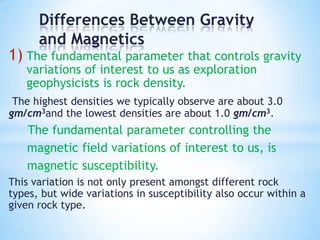 Differences Between Gravity
and Magnetics

1) The fundamental parameter that controls gravity
variations of interest to us as exploration
geophysicists is rock density.

The highest densities we typically observe are about 3.0
gm/cm3and the lowest densities are about 1.0 gm/cm3.

The fundamental parameter controlling the
magnetic field variations of interest to us, is
magnetic susceptibility.
This variation is not only present amongst different rock
types, but wide variations in susceptibility also occur within a
given rock type.

 
